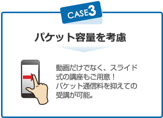 パケット容量を考慮 動画だけでなく、スライド式の講座もご用意! パケット通信料を抑えての受講が可能。